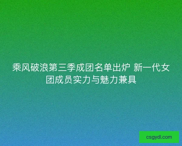 乘风破浪第三季成团名单出炉 新一代女团成员实力与魅力兼具