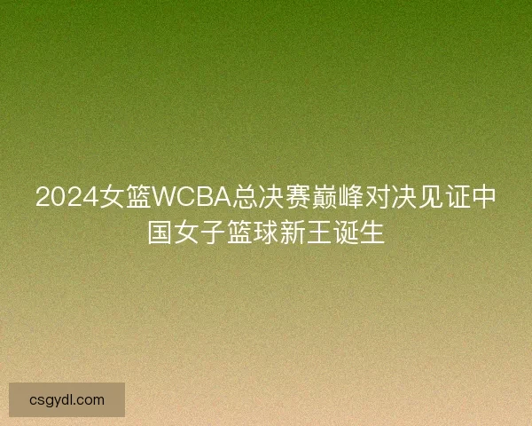 2024女篮WCBA总决赛巅峰对决见证中国女子篮球新王诞生