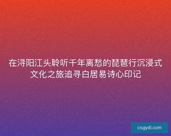 在浔阳江头聆听千年离愁的琵琶行沉浸式文化之旅追寻白居易诗心印记