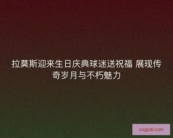 拉莫斯迎来生日庆典球迷送祝福 展现传奇岁月与不朽魅力