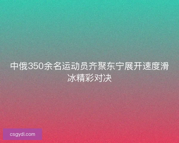 中俄350余名运动员齐聚东宁展开速度滑冰精彩对决