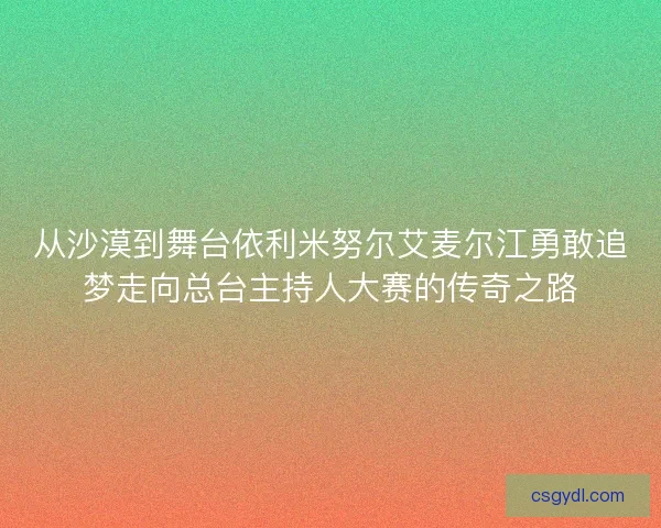 从沙漠到舞台依利米努尔艾麦尔江勇敢追梦走向总台主持人大赛的传奇之路