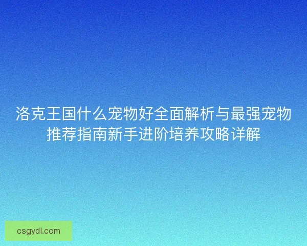 洛克王国什么宠物好全面解析与最强宠物推荐指南新手进阶培养攻略详解