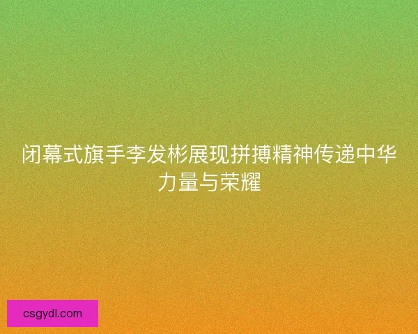 闭幕式旗手李发彬展现拼搏精神传递中华力量与荣耀