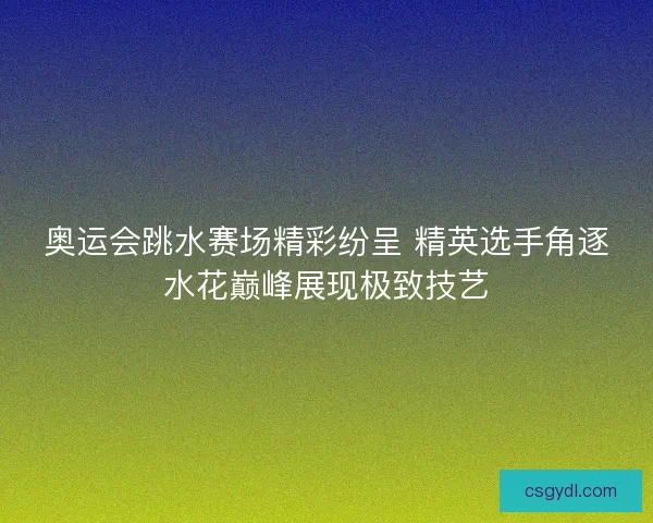 奥运会跳水赛场精彩纷呈 精英选手角逐水花巅峰展现极致技艺