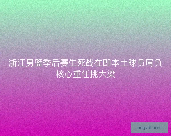 浙江男篮季后赛生死战在即本土球员肩负核心重任挑大梁