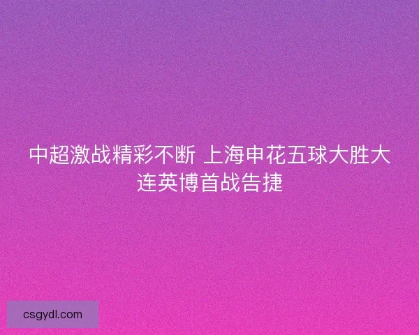 中超激战精彩不断 上海申花五球大胜大连英博首战告捷