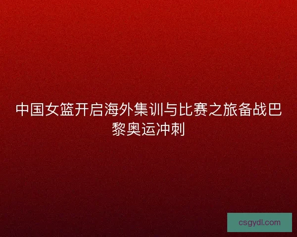 中国女篮开启海外集训与比赛之旅备战巴黎奥运冲刺