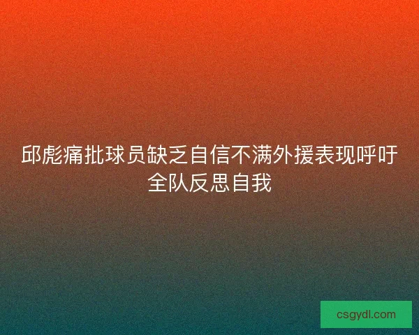 邱彪痛批球员缺乏自信不满外援表现呼吁全队反思自我