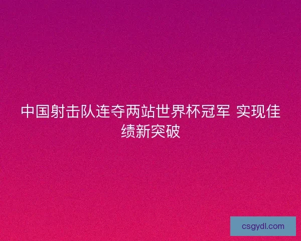 中国射击队连夺两站世界杯冠军 实现佳绩新突破