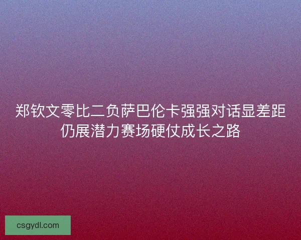 郑钦文零比二负萨巴伦卡强强对话显差距仍展潜力赛场硬仗成长之路