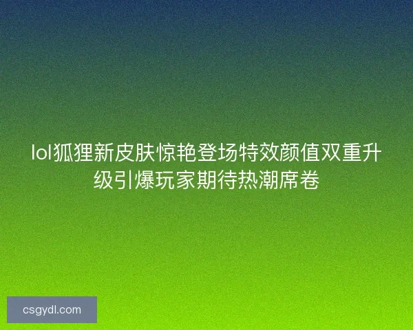 lol狐狸新皮肤惊艳登场特效颜值双重升级引爆玩家期待热潮席卷