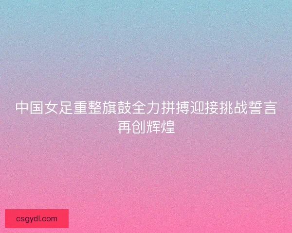 中国女足重整旗鼓全力拼搏迎接挑战誓言再创辉煌