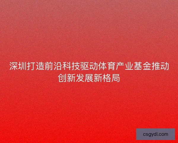 深圳打造前沿科技驱动体育产业基金推动创新发展新格局