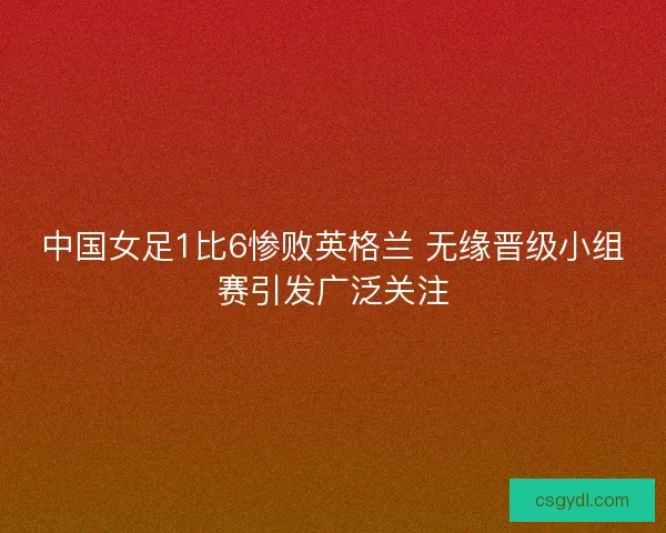中国女足1比6惨败英格兰 无缘晋级小组赛引发广泛关注