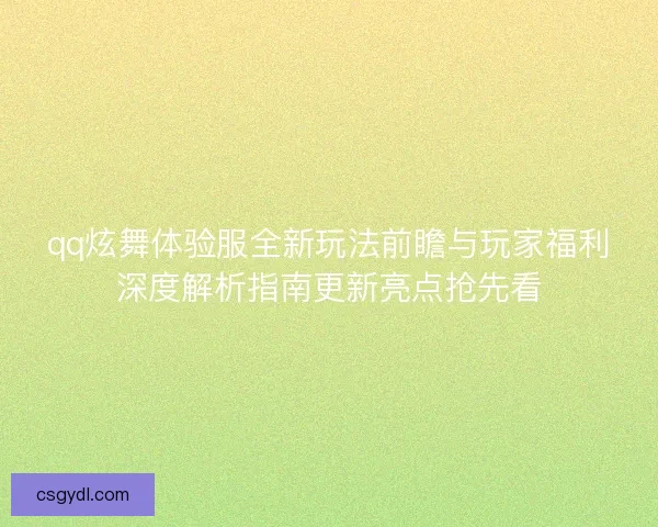 qq炫舞体验服全新玩法前瞻与玩家福利深度解析指南更新亮点抢先看