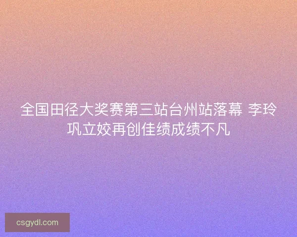 全国田径大奖赛第三站台州站落幕 李玲巩立姣再创佳绩成绩不凡