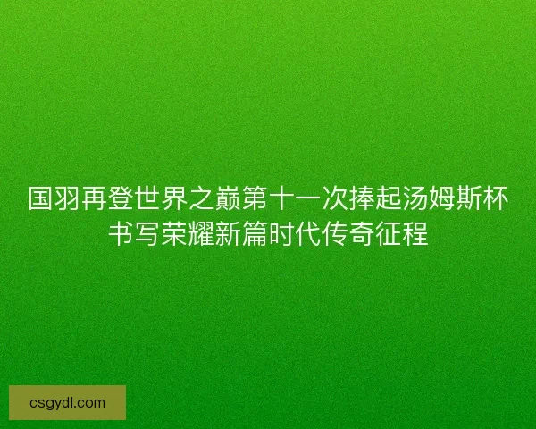 国羽再登世界之巅第十一次捧起汤姆斯杯书写荣耀新篇时代传奇征程