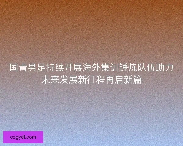 国青男足持续开展海外集训锤炼队伍助力未来发展新征程再启新篇