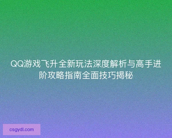 QQ游戏飞升全新玩法深度解析与高手进阶攻略指南全面技巧揭秘