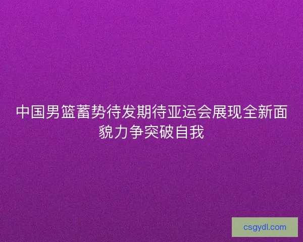 中国男篮蓄势待发期待亚运会展现全新面貌力争突破自我