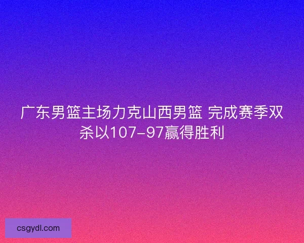 广东男篮主场力克山西男篮 完成赛季双杀以107-97赢得胜利