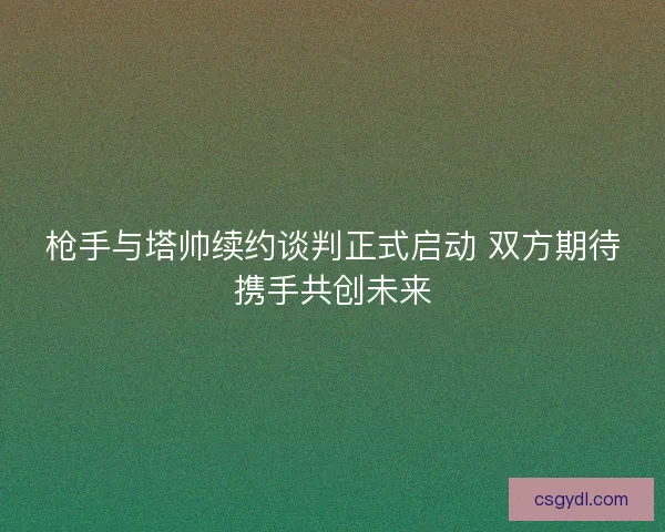 枪手与塔帅续约谈判正式启动 双方期待携手共创未来