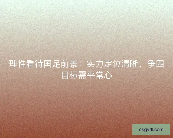 理性看待国足前景：实力定位清晰，争四目标需平常心
